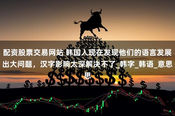 配资股票交易网站 韩国人现在发现他们的语言发展出大问题，汉字影响太深解决不了_韩字_韩语_意思