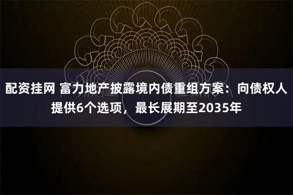 配资挂网 富力地产披露境内债重组方案：向债权人提供6个选项，最长展期至2035年