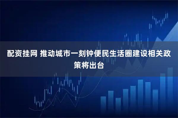 配资挂网 推动城市一刻钟便民生活圈建设相关政策将出台