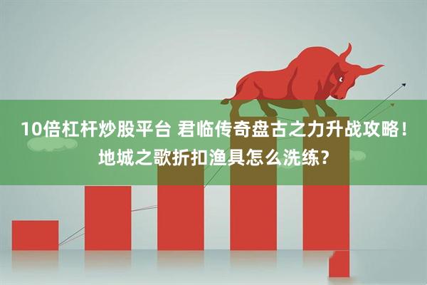 10倍杠杆炒股平台 君临传奇盘古之力升战攻略！地城之歌折扣渔具怎么洗练？