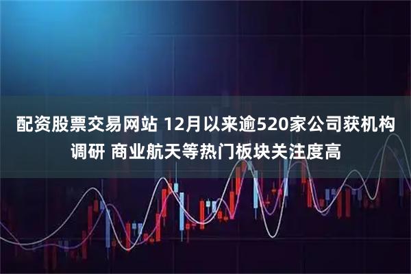 配资股票交易网站 12月以来逾520家公司获机构调研 商业航天等热门板块关注度高