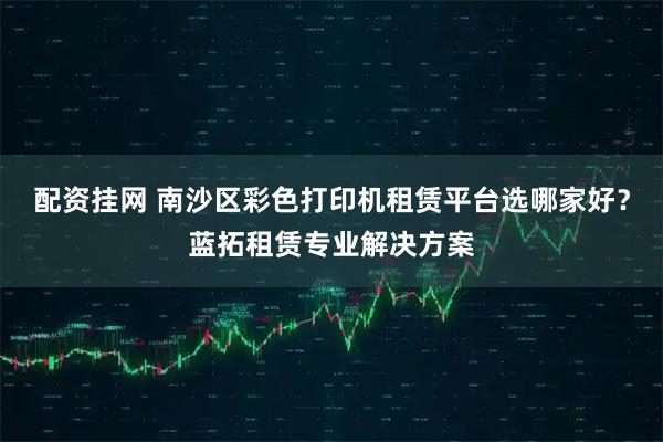 配资挂网 南沙区彩色打印机租赁平台选哪家好？蓝拓租赁专业解决方案