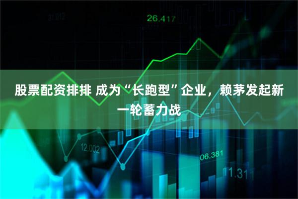 股票配资排排 成为“长跑型”企业，赖茅发起新一轮蓄力战