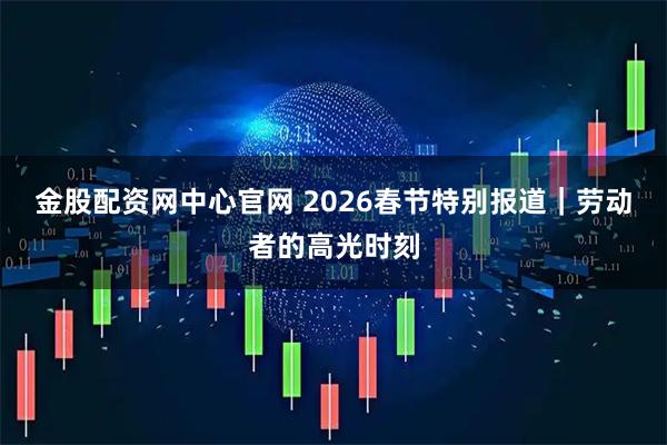 金股配资网中心官网 2026春节特别报道｜劳动者的高光时刻