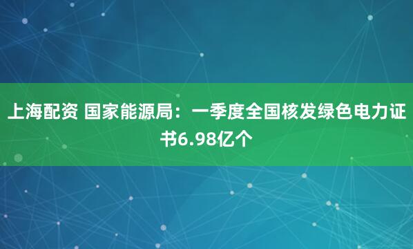上海配资 国家能源局：一季度全国核发绿色电力证书6.98亿个