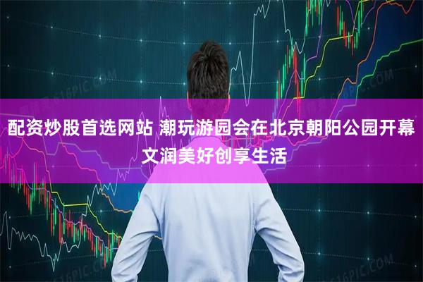 配资炒股首选网站 潮玩游园会在北京朝阳公园开幕 文润美好创享生活