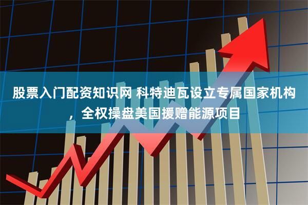 股票入门配资知识网 科特迪瓦设立专属国家机构，全权操盘美国援赠能源项目